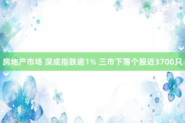 房地产市场 深成指跌逾1% 三市下落个股近3700只