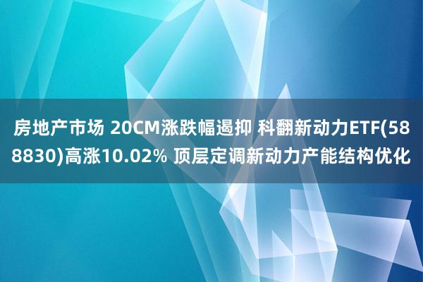 房地产市场 20CM涨跌幅遏抑 科翻新动力ETF(588830)高涨10.02% 顶层定调新动力产能结构优化