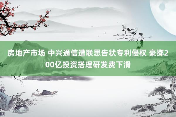 房地产市场 中兴通信遭联思告状专利侵权 豪掷200亿投资搭理研发费下滑