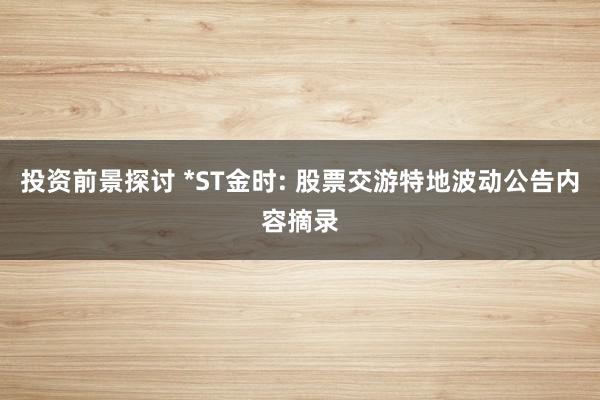 投资前景探讨 *ST金时: 股票交游特地波动公告内容摘录