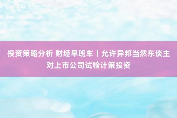 投资策略分析 财经早班车丨允许异邦当然东谈主对上市公司试验计策投资