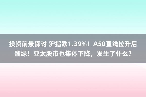 投资前景探讨 沪指跌1.39%！A50直线拉升后翻绿！亚太股市也集体下降，发生了什么？