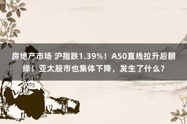 房地产市场 沪指跌1.39%！A50直线拉升后翻绿！亚太股市也集体下降，发生了什么？