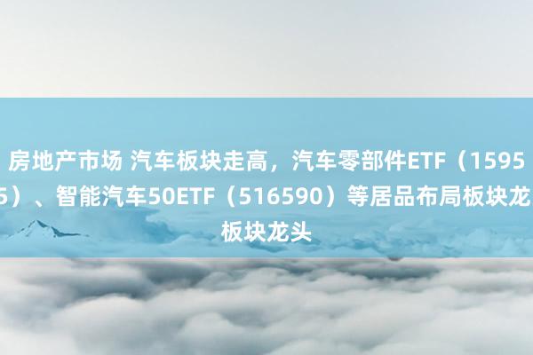 房地产市场 汽车板块走高，汽车零部件ETF（159565）、智能汽车50ETF（516590）等居品布局板块龙头