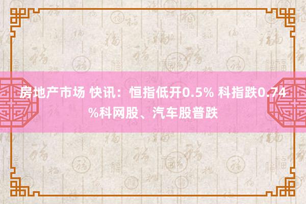 房地产市场 快讯：恒指低开0.5% 科指跌0.74%科网股、汽车股普跌