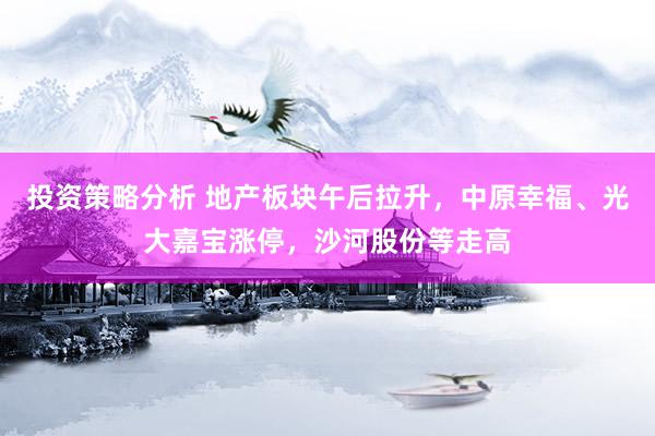 投资策略分析 地产板块午后拉升，中原幸福、光大嘉宝涨停，沙河股份等走高