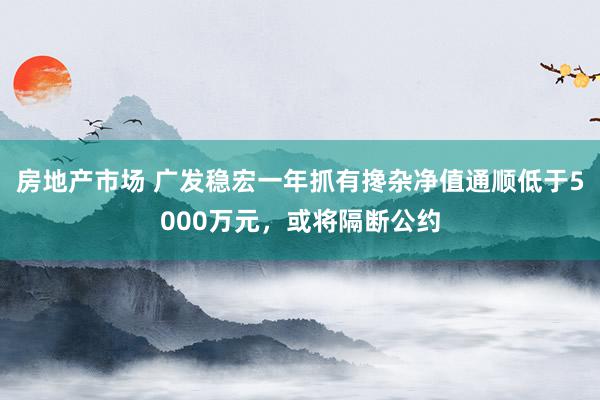 房地产市场 广发稳宏一年抓有搀杂净值通顺低于5000万元，或将隔断公约