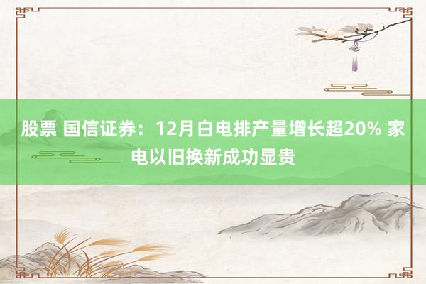 股票 国信证券：12月白电排产量增长超20% 家电以旧换新成功显贵