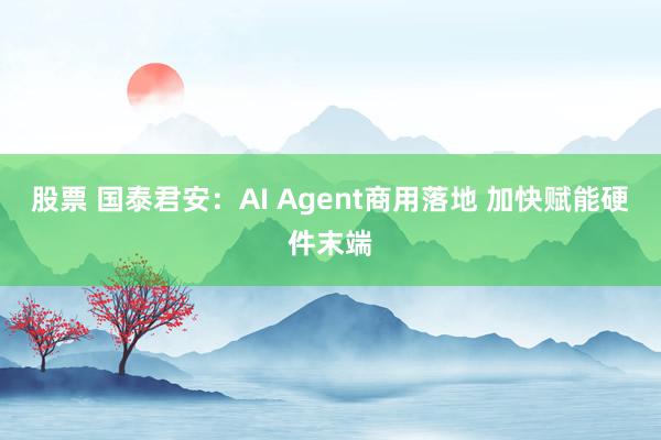 股票 国泰君安：AI Agent商用落地 加快赋能硬件末端