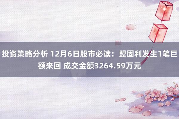 投资策略分析 12月6日股市必读：盟固利发生1笔巨额来回 成交金额3264.59万元