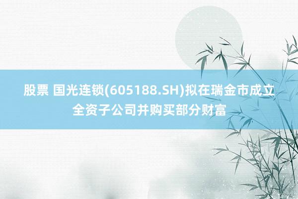 股票 国光连锁(605188.SH)拟在瑞金市成立全资子公司并购买部分财富