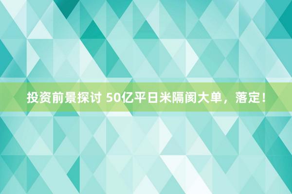 投资前景探讨 50亿平日米隔阂大单，落定！