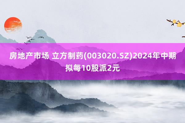 房地产市场 立方制药(003020.SZ)2024年中期拟每10股派2元