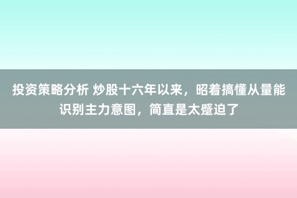 投资策略分析 炒股十六年以来，昭着搞懂从量能识别主力意图，简直是太蹙迫了