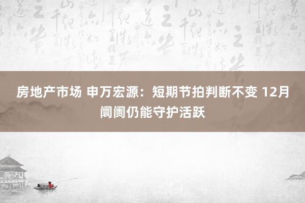 房地产市场 申万宏源：短期节拍判断不变 12月阛阓仍能守护活跃