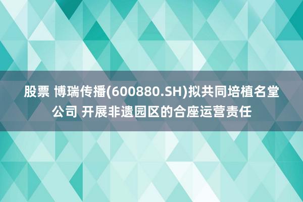 股票 博瑞传播(600880.SH)拟共同培植名堂公司 开展非遗园区的合座运营责任