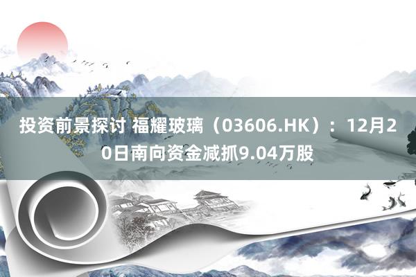 投资前景探讨 福耀玻璃（03606.HK）：12月20日南向资金减抓9.04万股