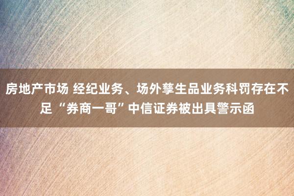 房地产市场 经纪业务、场外孳生品业务科罚存在不足 “券商一哥”中信证券被出具警示函