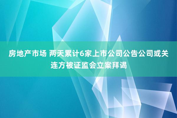 房地产市场 两天累计6家上市公司公告公司或关连方被证监会立案拜谒