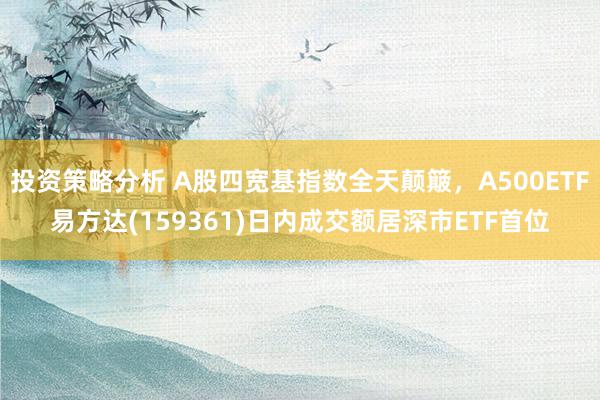 投资策略分析 A股四宽基指数全天颠簸，A500ETF易方达(159361)日内成交额居深市ETF首位