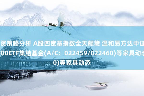 投资策略分析 A股四宽基指数全天颠簸 温和易方达中证A500ETF集结基金(A/C：022459/022460)等家具动态