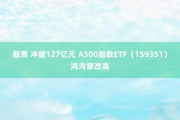 股票 冲破127亿元 A500指数ETF（159351）鸿沟窜改高