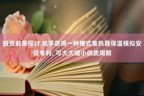 投资前景探讨 旭孚获得一种槽式集热器保温模拟安设专利, 可大大缩小供货周期