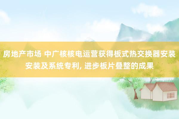 房地产市场 中广核核电运营获得板式热交换器安装安装及系统专利, 进步板片叠整的成果