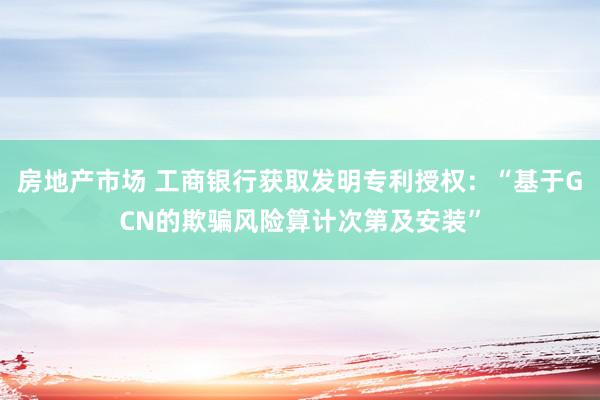 房地产市场 工商银行获取发明专利授权：“基于GCN的欺骗风险算计次第及安装”