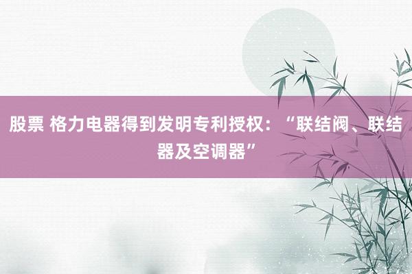 股票 格力电器得到发明专利授权：“联结阀、联结器及空调器”