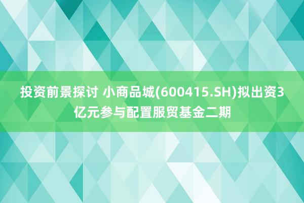 投资前景探讨 小商品城(600415.SH)拟出资3亿元参与配置服贸基金二期