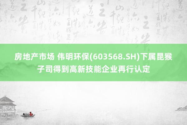 房地产市场 伟明环保(603568.SH)下属昆猴子司得到高新技能企业再行认定