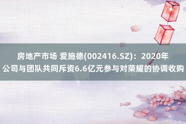 房地产市场 爱施德(002416.SZ)：2020年公司与团队共同斥资6.6亿元参与对荣耀的协调收购