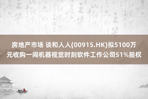 房地产市场 谈和人人(00915.HK)拟5100万元收购一间机器视觉时刻软件工作公司51%股权