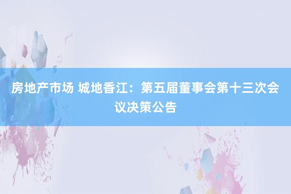 房地产市场 城地香江：第五届董事会第十三次会议决策公告