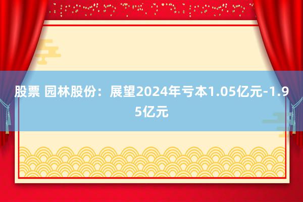 股票 园林股份：展望2024年亏本1.05亿元-1.95亿元