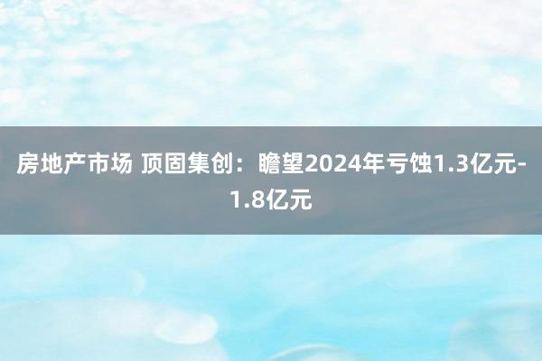 房地产市场 顶固集创：瞻望2024年亏蚀1.3亿元-1.8亿元