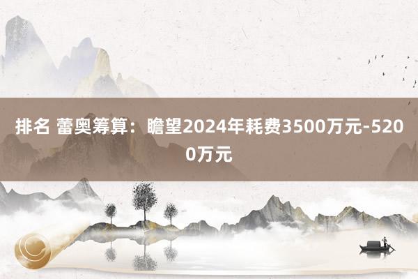 排名 蕾奥筹算：瞻望2024年耗费3500万元-5200万元