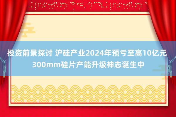 投资前景探讨 沪硅产业2024年预亏至高10亿元 300mm硅片产能升级神志诞生中