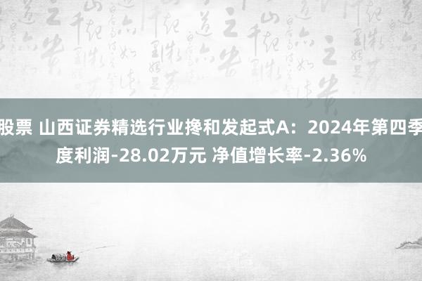 股票 山西证券精选行业搀和发起式A：2024年第四季度利润-28.02万元 净值增长率-2.36%