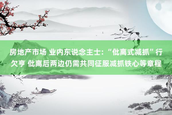 房地产市场 业内东说念主士: “仳离式减抓”行欠亨 仳离后两边仍需共同征服减抓铁心等章程