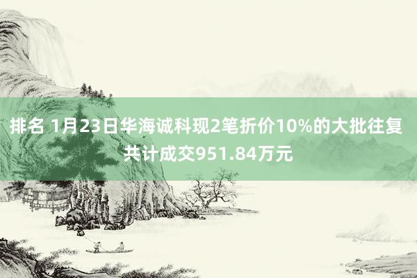 排名 1月23日华海诚科现2笔折价10%的大批往复 共计成交951.84万元