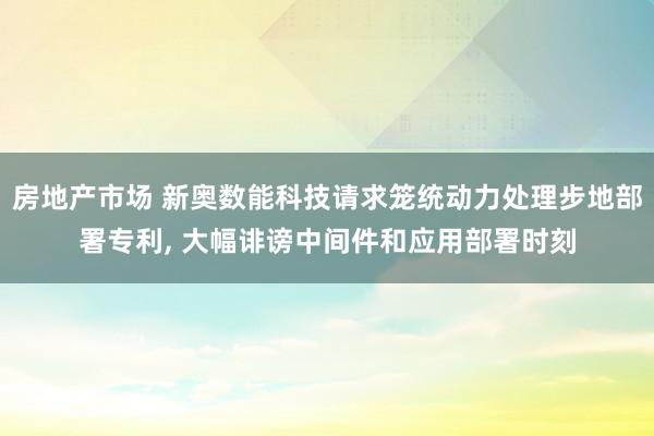 房地产市场 新奥数能科技请求笼统动力处理步地部署专利, 大幅诽谤中间件和应用部署时刻