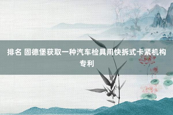 排名 固德堡获取一种汽车检具用快拆式卡紧机构专利