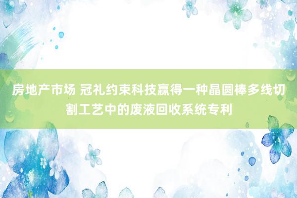 房地产市场 冠礼约束科技赢得一种晶圆棒多线切割工艺中的废液回收系统专利