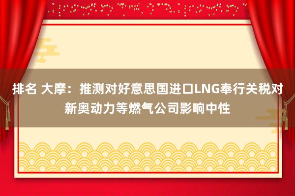 排名 大摩：推测对好意思国进口LNG奉行关税对新奥动力等燃气公司影响中性