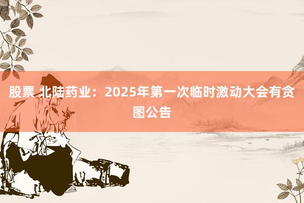 股票 北陆药业：2025年第一次临时激动大会有贪图公告