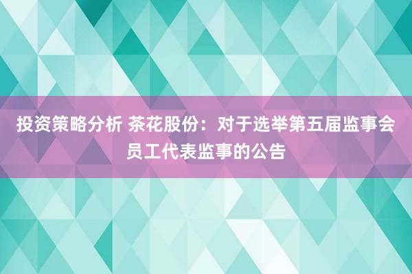 投资策略分析 茶花股份：对于选举第五届监事会员工代表监事的公告