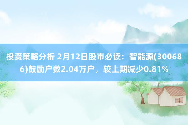 投资策略分析 2月12日股市必读：智能源(300686)鼓励户数2.04万户，较上期减少0.81%