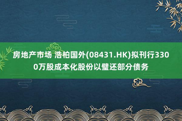 房地产市场 浩柏国外(08431.HK)拟刊行3300万股成本化股份以璧还部分债务